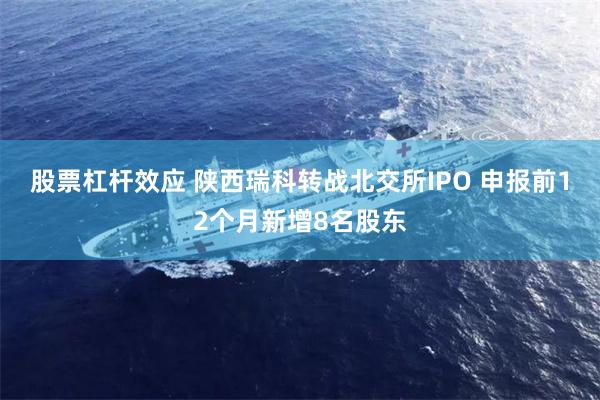 股票杠杆效应 陕西瑞科转战北交所IPO 申报前12个月新增8名股东