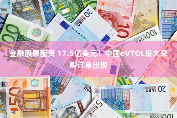 金融股票配资 17.5亿美元！中国eVTOL最大采购订单出现