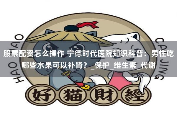股票配资怎么操作 宁德时代医院知识科普：男性吃哪些水果可以补肾？_保护_维生素_代谢