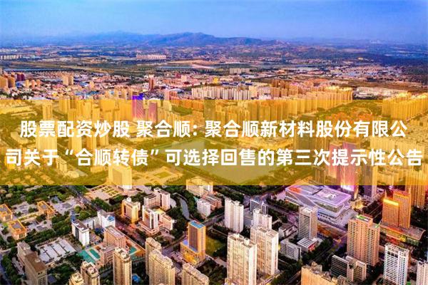 股票配资炒股 聚合顺: 聚合顺新材料股份有限公司关于“合顺转债”可选择回售的第三次提示性公告