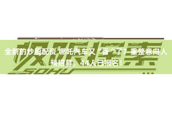 全新的炒股配资 哪吒汽车又“香“了？重整意向人预招募，44人已报名！