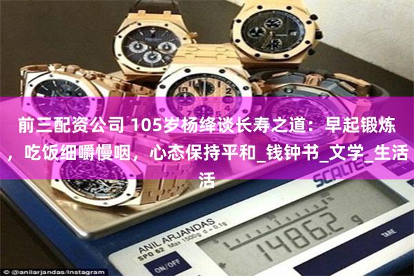前三配资公司 105岁杨绛谈长寿之道：早起锻炼，吃饭细嚼慢咽，心态保持平和_钱钟书_文学_生活