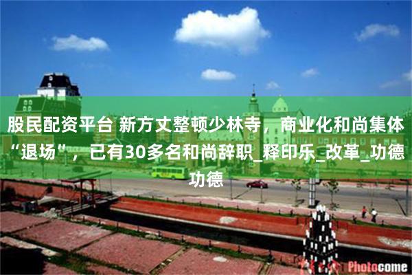 股民配资平台 新方丈整顿少林寺，商业化和尚集体“退场”，已有30多名和尚辞职_释印乐_改革_功德