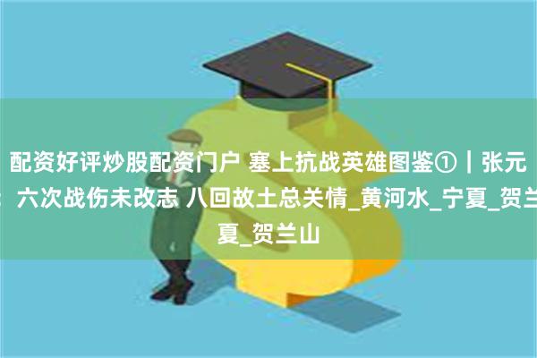 配资好评炒股配资门户 塞上抗战英雄图鉴①｜张元和：六次战伤未改志 八回故土总关情_黄河水_宁夏_贺兰山