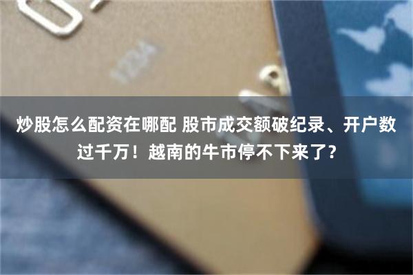炒股怎么配资在哪配 股市成交额破纪录、开户数过千万！越南的牛市停不下来了？