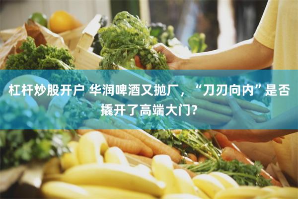 杠杆炒股开户 华润啤酒又抛厂，“刀刃向内”是否撬开了高端大门？