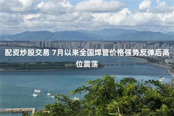 配资炒股交易 7月以来全国焊管价格强势反弹后高位震荡