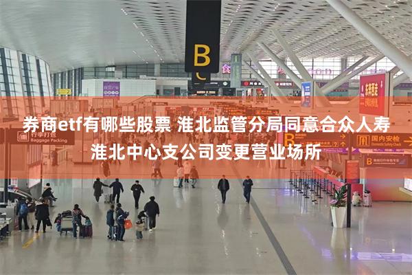 券商etf有哪些股票 淮北监管分局同意合众人寿淮北中心支公司变更营业场所
