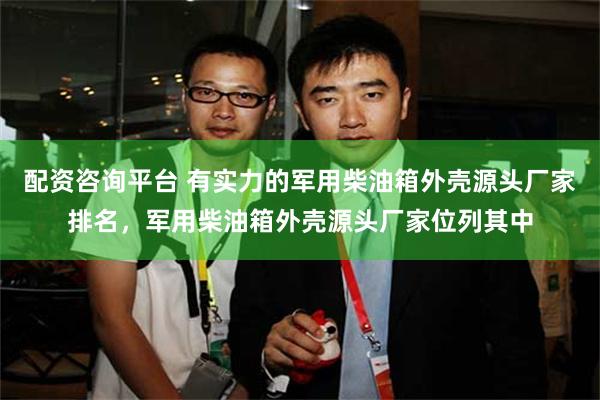 配资咨询平台 有实力的军用柴油箱外壳源头厂家排名，军用柴油箱外壳源头厂家位列其中