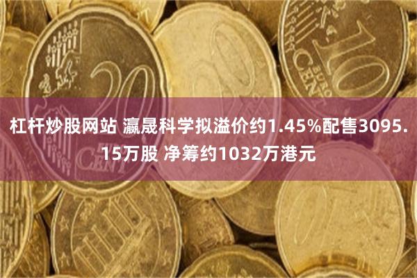 杠杆炒股网站 瀛晟科学拟溢价约1.45%配售3095.15万股 净筹约1032万港元