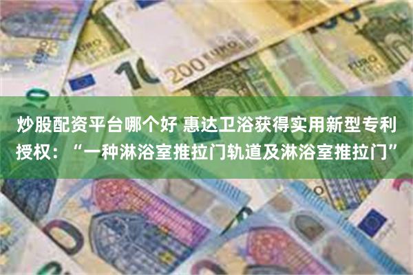 炒股配资平台哪个好 惠达卫浴获得实用新型专利授权：“一种淋浴室推拉门轨道及淋浴室推拉门”