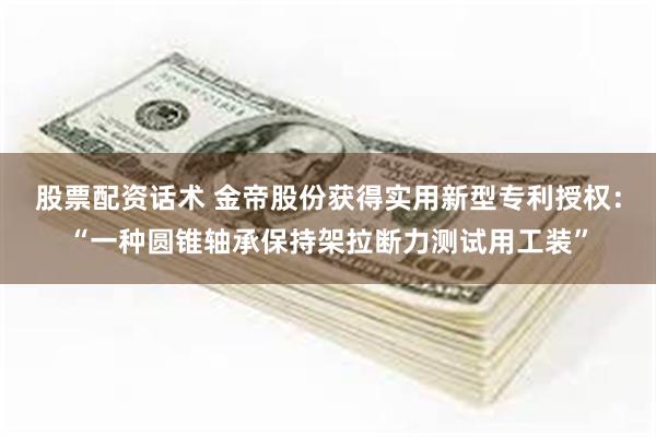 股票配资话术 金帝股份获得实用新型专利授权：“一种圆锥轴承保持架拉断力测试用工装”