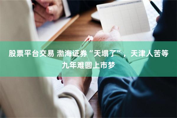 股票平台交易 渤海证券“天塌了”，天津人苦等九年难圆上市梦