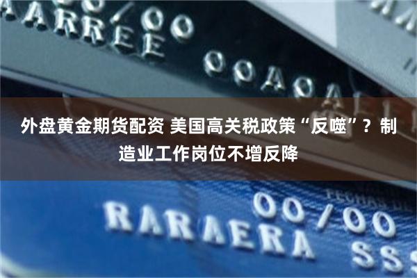 外盘黄金期货配资 美国高关税政策“反噬”？制造业工作岗位不增反降