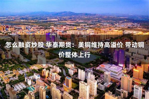 怎么融资炒股 华泰期货：美铜维持高溢价 带动铜价整体上行